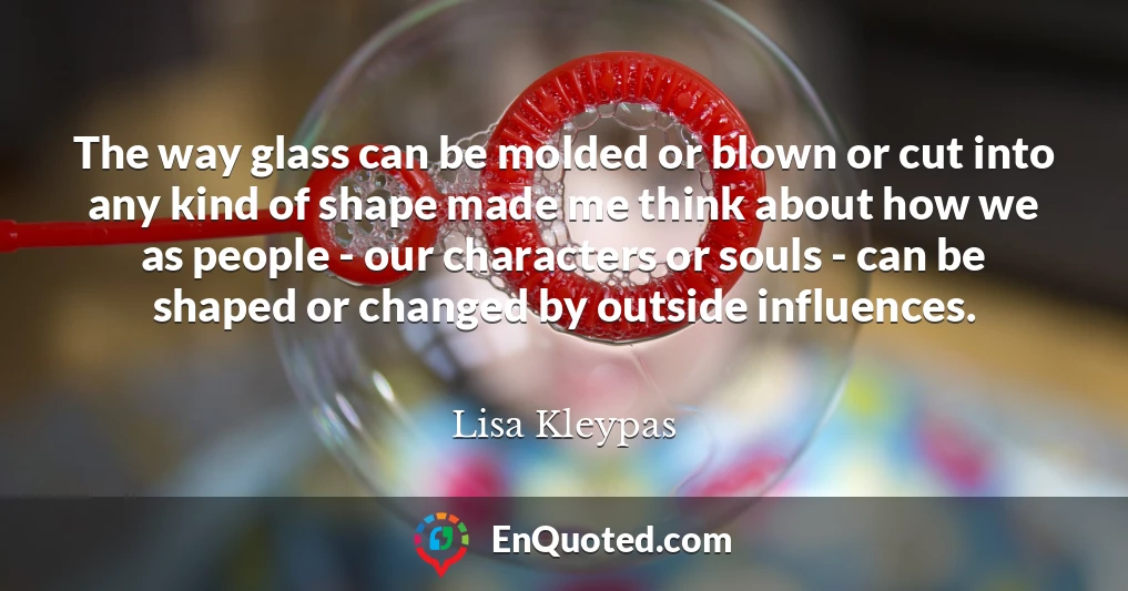 The way glass can be molded or blown or cut into any kind of shape made me think about how we as people - our characters or souls - can be shaped or changed by outside influences.