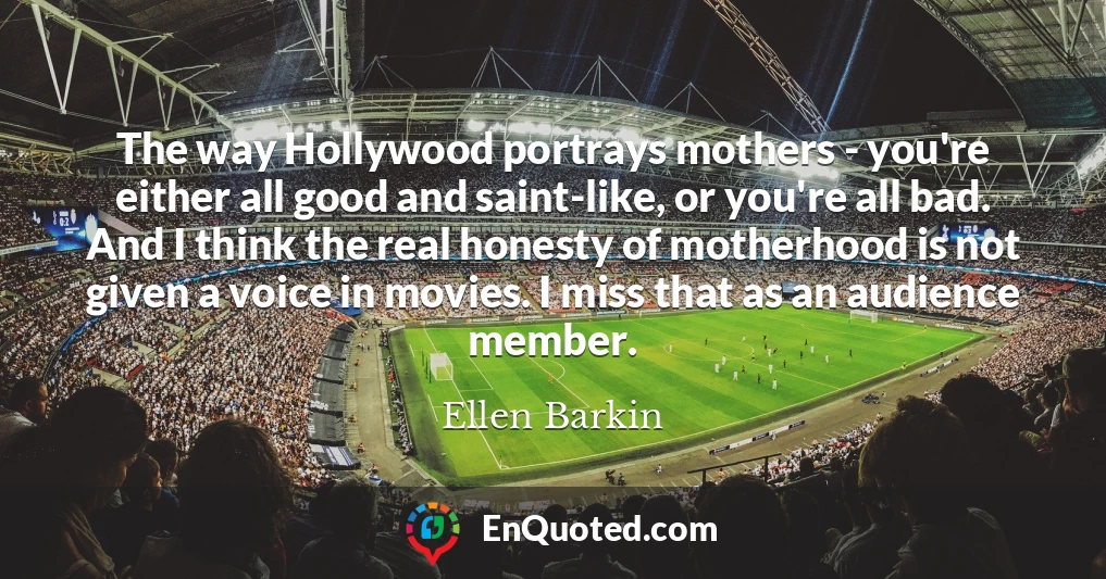 The way Hollywood portrays mothers - you're either all good and saint-like, or you're all bad. And I think the real honesty of motherhood is not given a voice in movies. I miss that as an audience member.