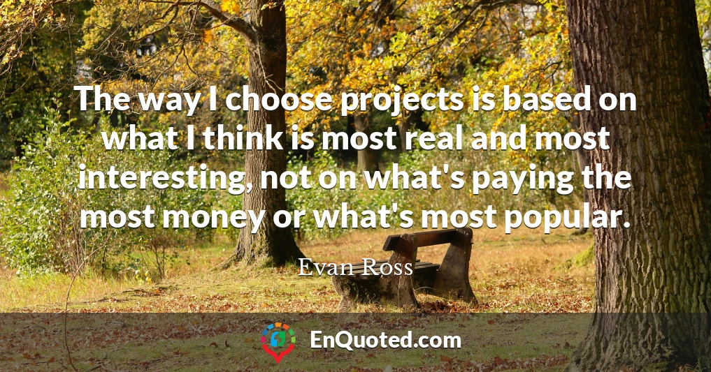 The way I choose projects is based on what I think is most real and most interesting, not on what's paying the most money or what's most popular.