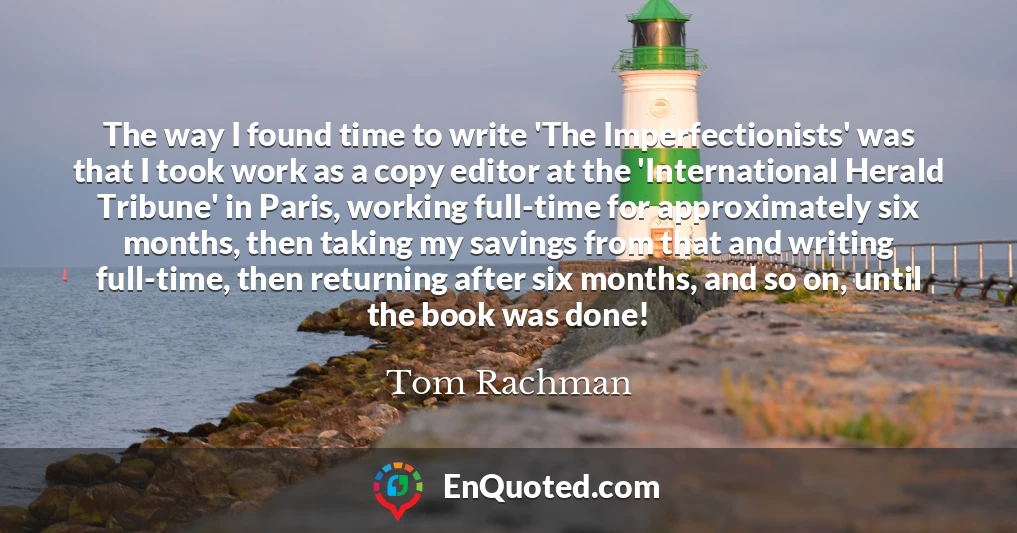 The way I found time to write 'The Imperfectionists' was that I took work as a copy editor at the 'International Herald Tribune' in Paris, working full-time for approximately six months, then taking my savings from that and writing full-time, then returning after six months, and so on, until the book was done!