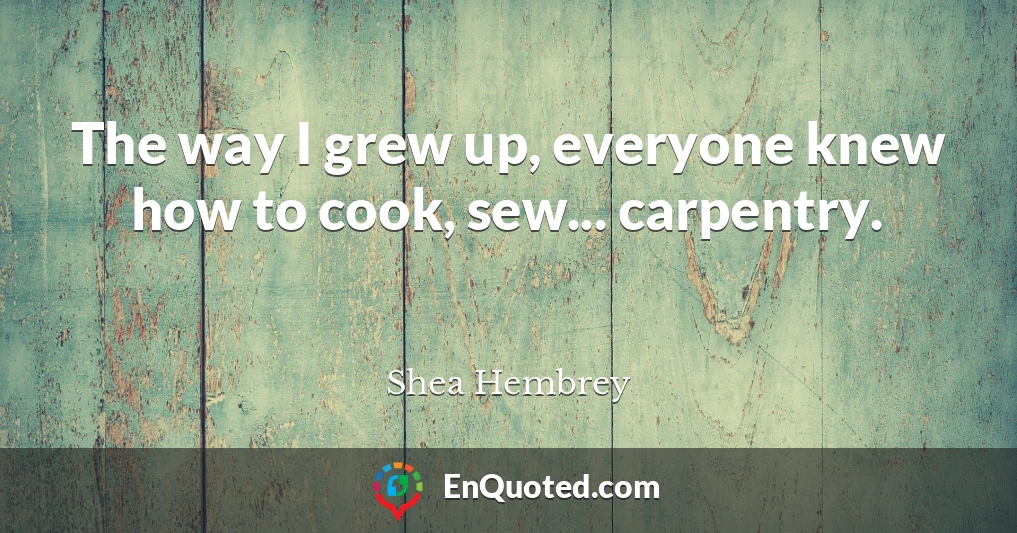 The way I grew up, everyone knew how to cook, sew... carpentry.