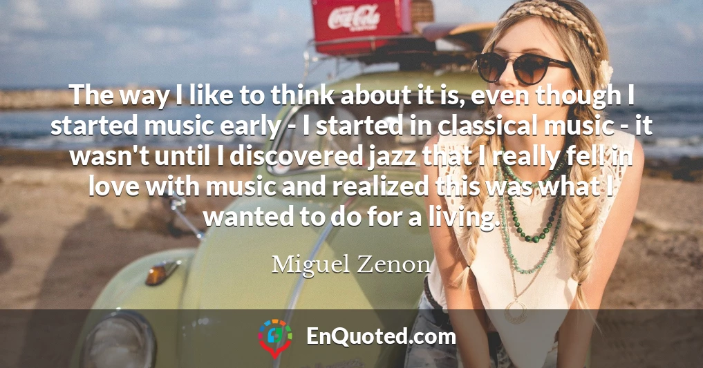 The way I like to think about it is, even though I started music early - I started in classical music - it wasn't until I discovered jazz that I really fell in love with music and realized this was what I wanted to do for a living.