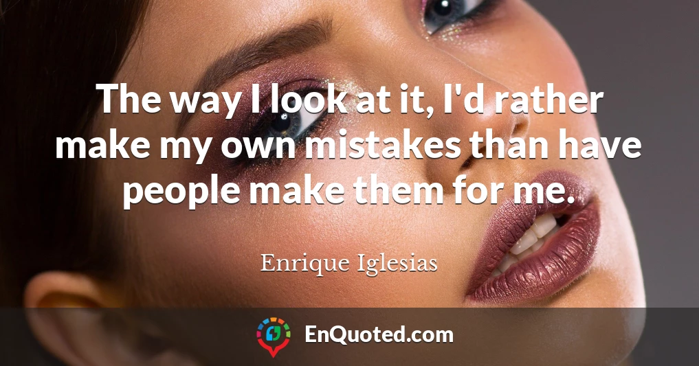 The way I look at it, I'd rather make my own mistakes than have people make them for me.