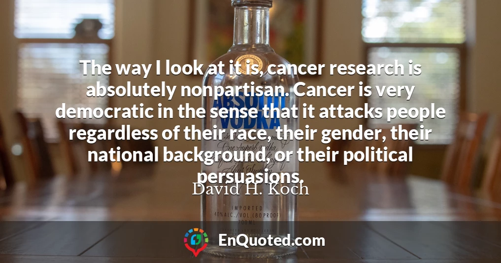 The way I look at it is, cancer research is absolutely nonpartisan. Cancer is very democratic in the sense that it attacks people regardless of their race, their gender, their national background, or their political persuasions.