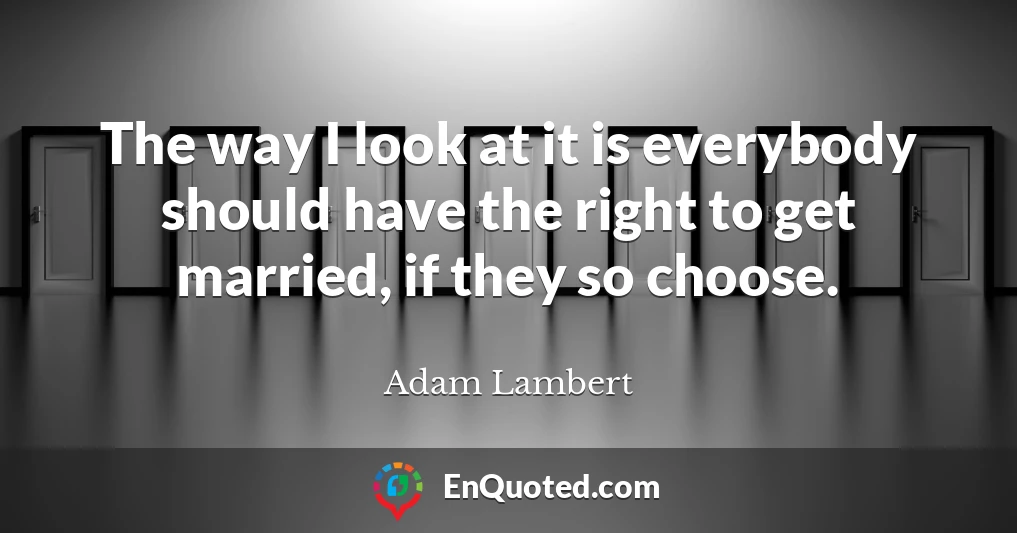 The way I look at it is everybody should have the right to get married, if they so choose.
