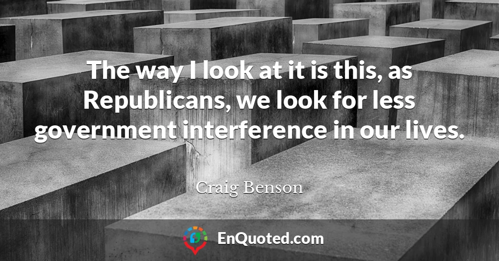 The way I look at it is this, as Republicans, we look for less government interference in our lives.