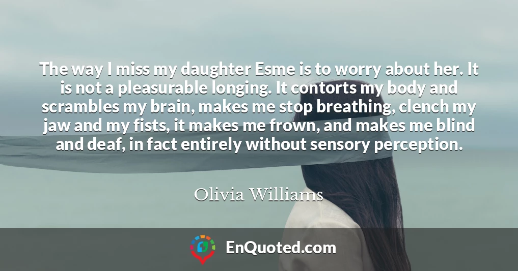 The way I miss my daughter Esme is to worry about her. It is not a pleasurable longing. It contorts my body and scrambles my brain, makes me stop breathing, clench my jaw and my fists, it makes me frown, and makes me blind and deaf, in fact entirely without sensory perception.