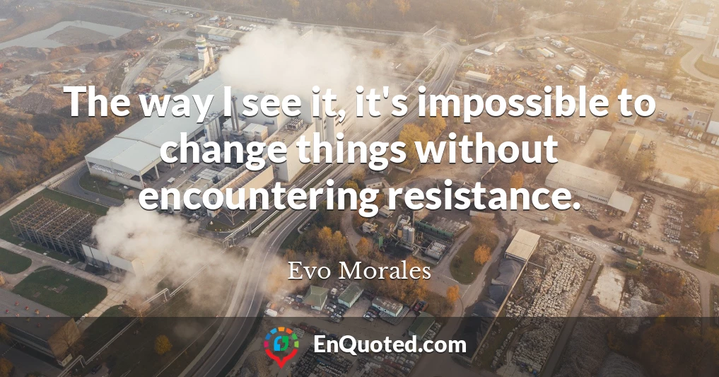 The way I see it, it's impossible to change things without encountering resistance.