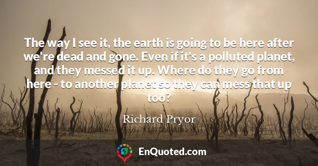 The way I see it, the earth is going to be here after we're dead and gone. Even if it's a polluted planet, and they messed it up. Where do they go from here - to another planet so they can mess that up too?