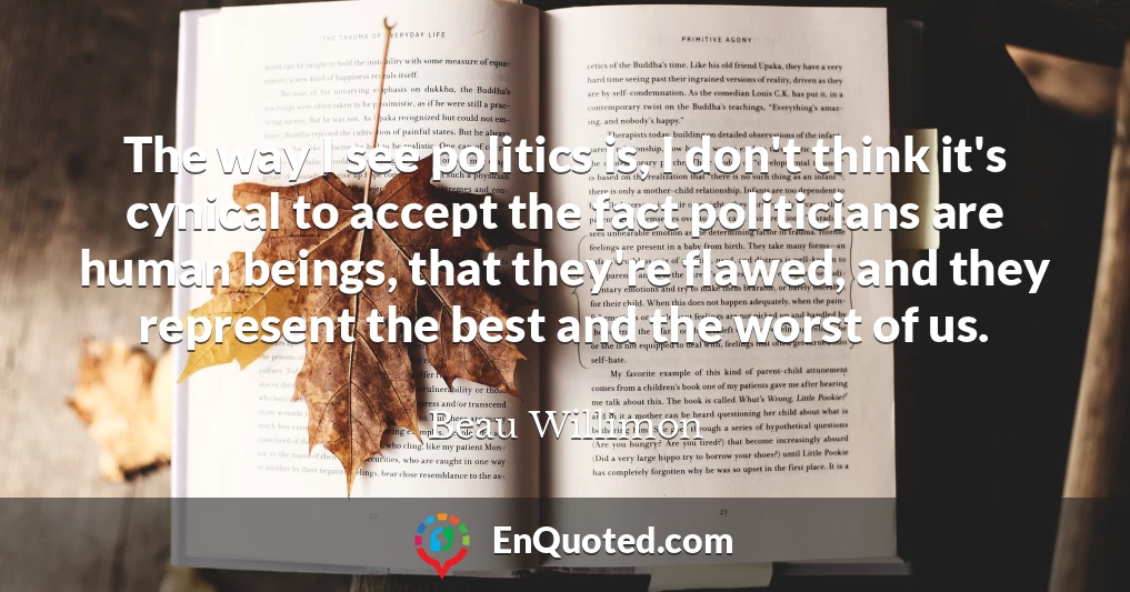 The way I see politics is, I don't think it's cynical to accept the fact politicians are human beings, that they're flawed, and they represent the best and the worst of us.