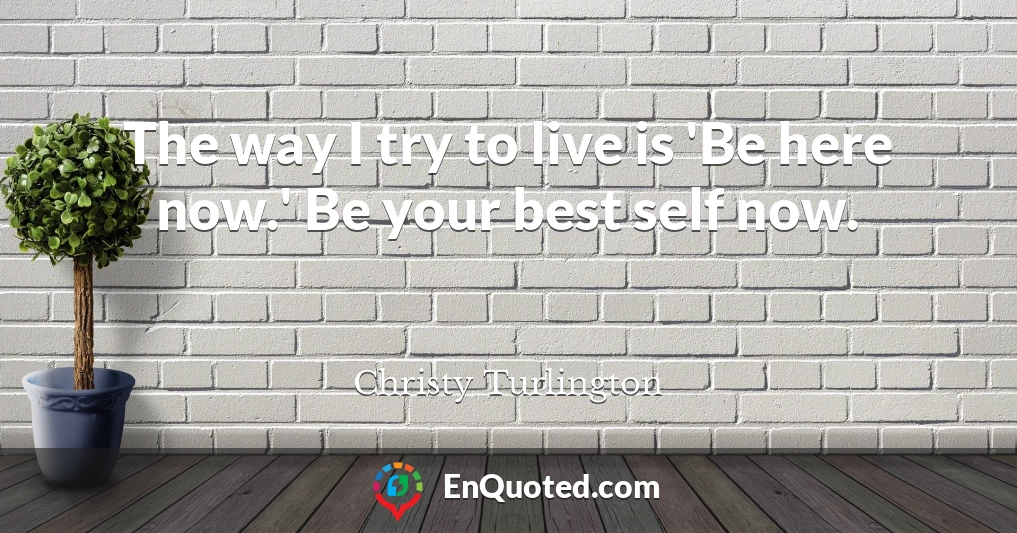 The way I try to live is 'Be here now.' Be your best self now.