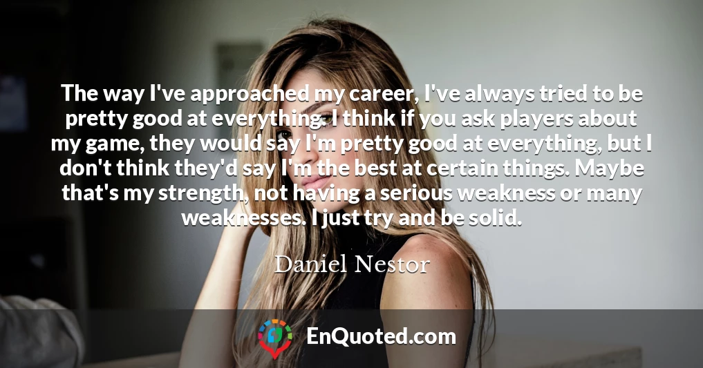 The way I've approached my career, I've always tried to be pretty good at everything. I think if you ask players about my game, they would say I'm pretty good at everything, but I don't think they'd say I'm the best at certain things. Maybe that's my strength, not having a serious weakness or many weaknesses. I just try and be solid.