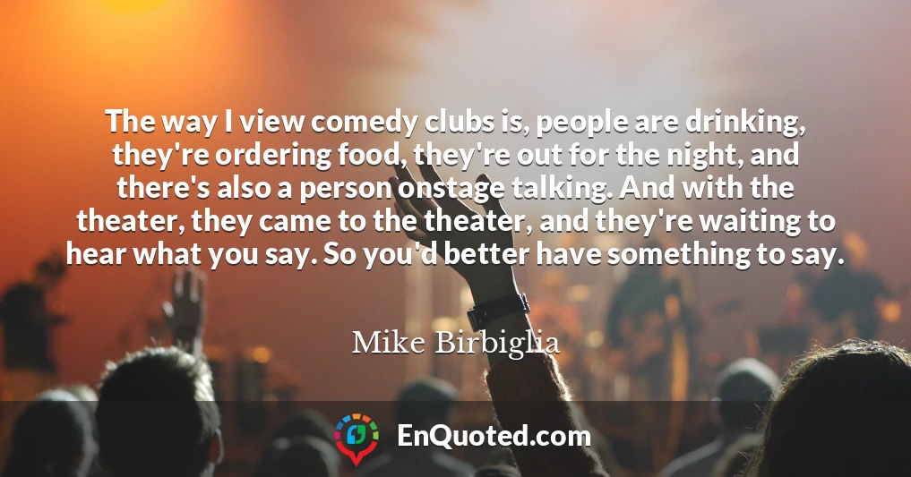 The way I view comedy clubs is, people are drinking, they're ordering food, they're out for the night, and there's also a person onstage talking. And with the theater, they came to the theater, and they're waiting to hear what you say. So you'd better have something to say.