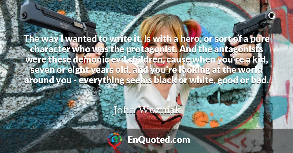 The way I wanted to write it, is with a hero, or sort of a pure character who was the protagonist. And the antagonists were these demonic evil children, cause when you're a kid, seven or eight years old, and you're looking at the world around you - everything seems black or white, good or bad.