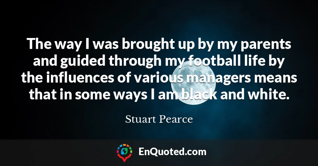 The way I was brought up by my parents and guided through my football life by the influences of various managers means that in some ways I am black and white.