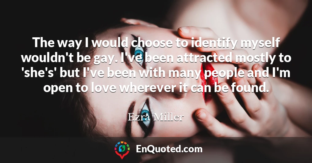 The way I would choose to identify myself wouldn't be gay. I've been attracted mostly to 'she's' but I've been with many people and I'm open to love wherever it can be found.