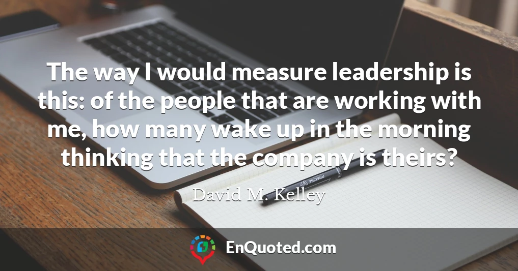 The way I would measure leadership is this: of the people that are working with me, how many wake up in the morning thinking that the company is theirs?