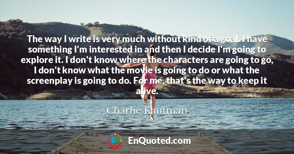 The way I write is very much without kind of a goal. I have something I'm interested in and then I decide I'm going to explore it. I don't know where the characters are going to go, I don't know what the movie is going to do or what the screenplay is going to do. For me, that's the way to keep it alive.
