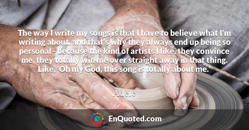 The way I write my songs is that I have to believe what I'm writing about, and that's why they always end up being so personal - because the kind of artists I like, they convince me, they totally win me over straight away in that thing. Like, 'Oh my God, this song is totally about me.'