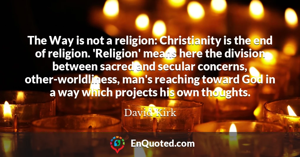 The Way is not a religion: Christianity is the end of religion. 'Religion' means here the division between sacred and secular concerns, other-worldliness, man's reaching toward God in a way which projects his own thoughts.
