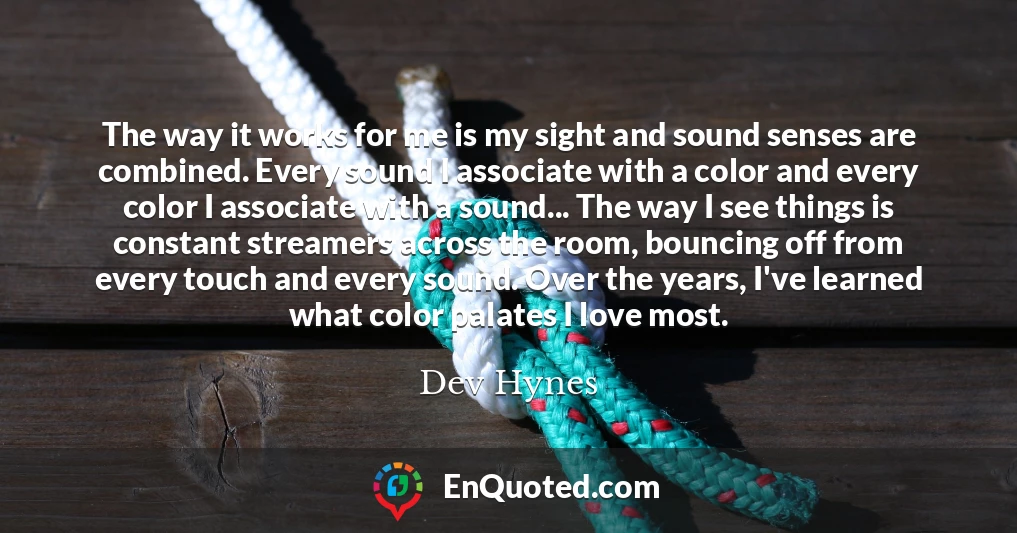 The way it works for me is my sight and sound senses are combined. Every sound I associate with a color and every color I associate with a sound... The way I see things is constant streamers across the room, bouncing off from every touch and every sound. Over the years, I've learned what color palates I love most.