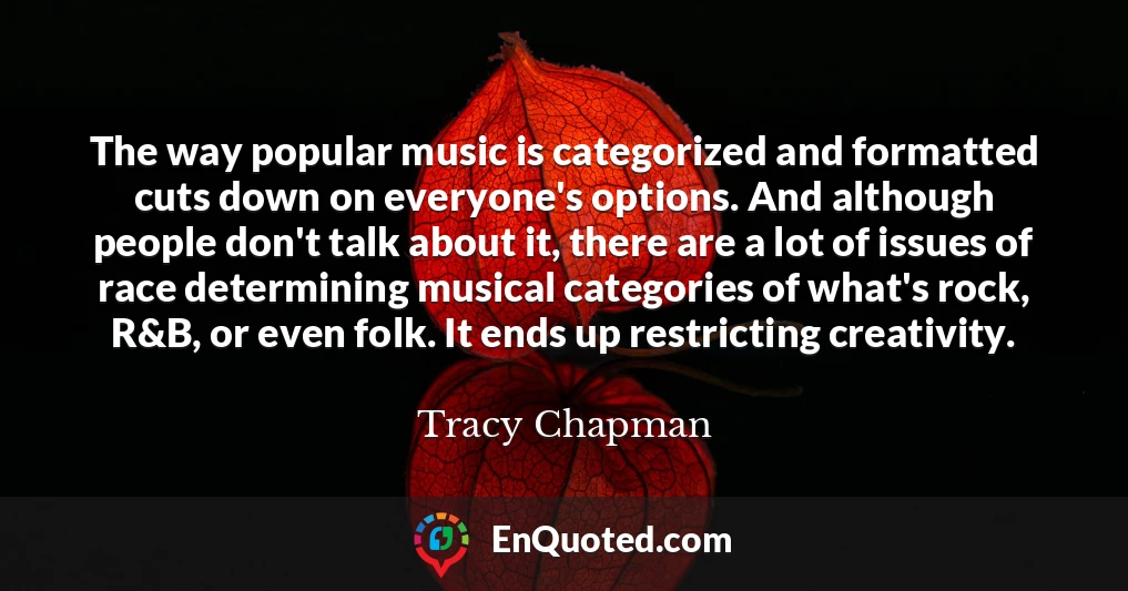 The way popular music is categorized and formatted cuts down on everyone's options. And although people don't talk about it, there are a lot of issues of race determining musical categories of what's rock, R&B, or even folk. It ends up restricting creativity.