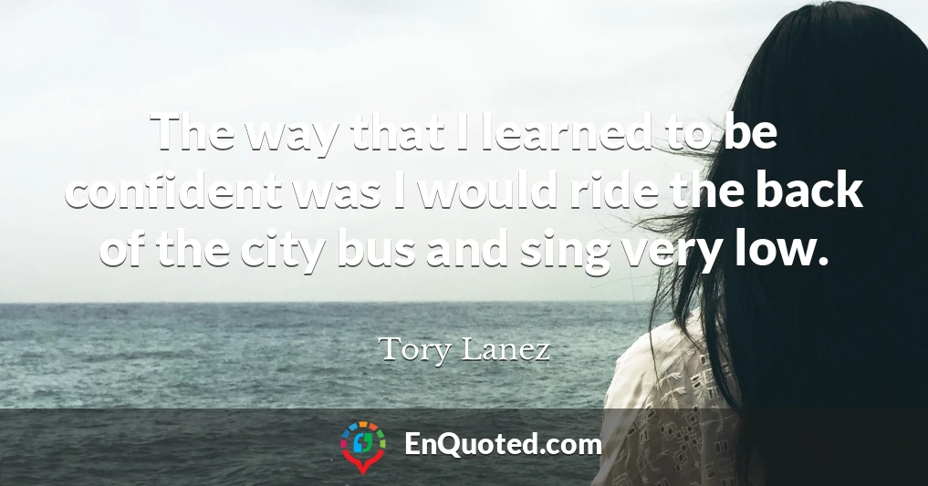 The way that I learned to be confident was I would ride the back of the city bus and sing very low.