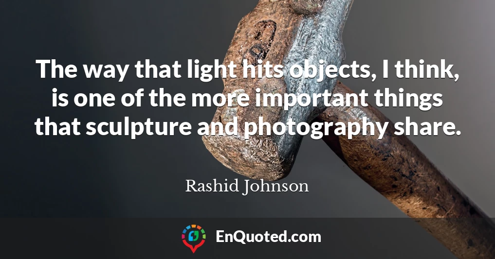 The way that light hits objects, I think, is one of the more important things that sculpture and photography share.