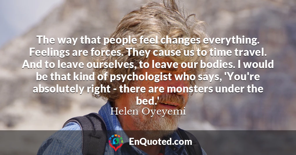 The way that people feel changes everything. Feelings are forces. They cause us to time travel. And to leave ourselves, to leave our bodies. I would be that kind of psychologist who says, 'You're absolutely right - there are monsters under the bed.'