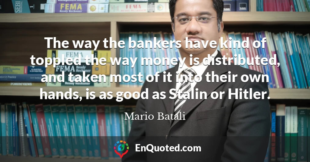 The way the bankers have kind of toppled the way money is distributed, and taken most of it into their own hands, is as good as Stalin or Hitler.