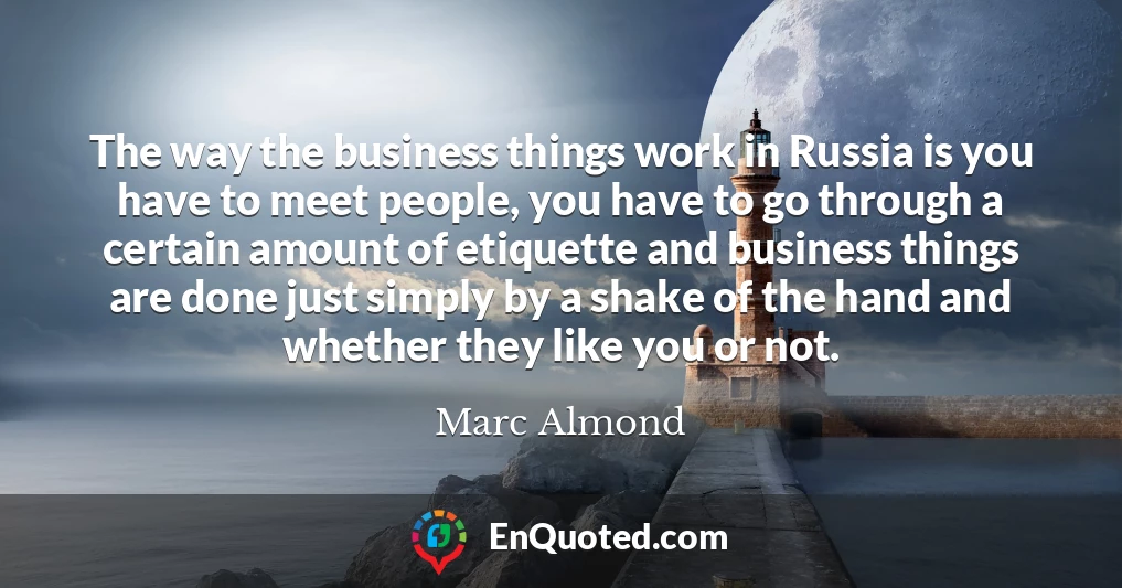 The way the business things work in Russia is you have to meet people, you have to go through a certain amount of etiquette and business things are done just simply by a shake of the hand and whether they like you or not.