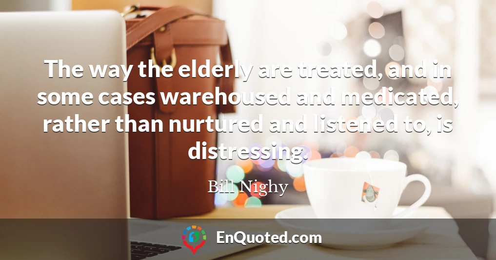 The way the elderly are treated, and in some cases warehoused and medicated, rather than nurtured and listened to, is distressing.