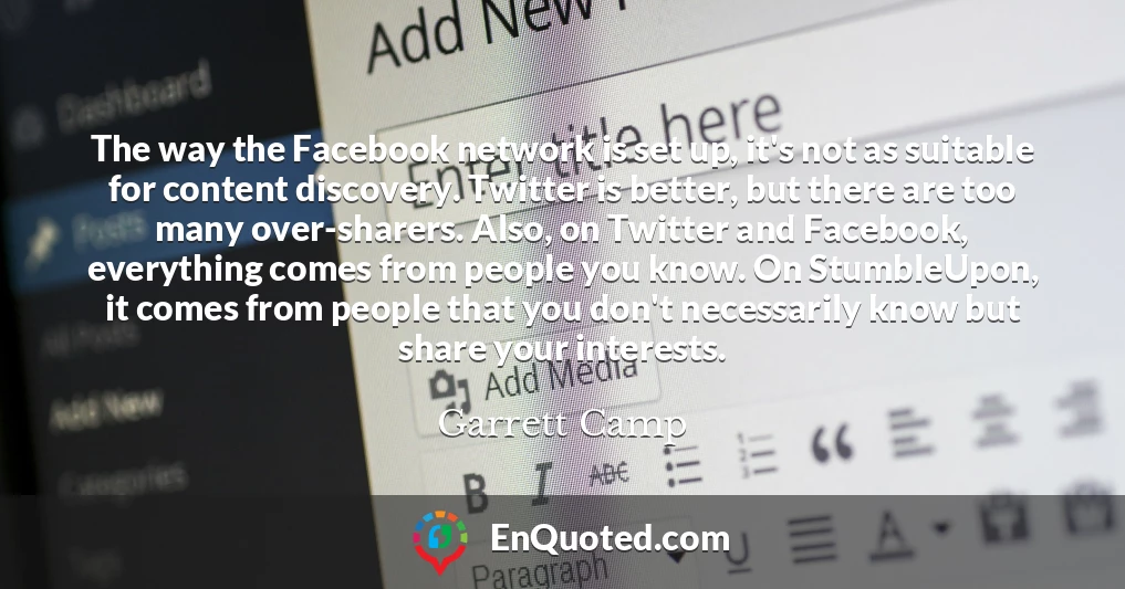 The way the Facebook network is set up, it's not as suitable for content discovery. Twitter is better, but there are too many over-sharers. Also, on Twitter and Facebook, everything comes from people you know. On StumbleUpon, it comes from people that you don't necessarily know but share your interests.