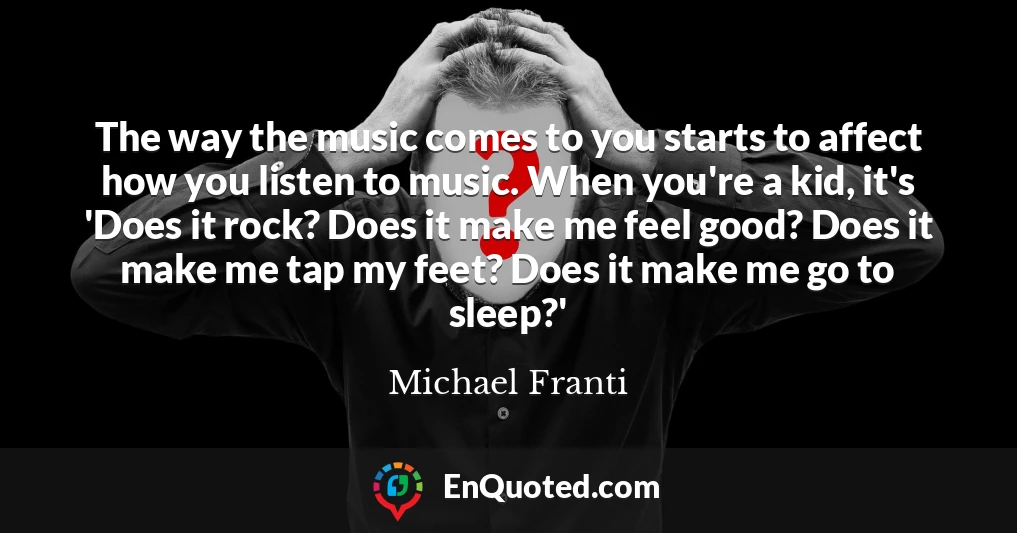 The way the music comes to you starts to affect how you listen to music. When you're a kid, it's 'Does it rock? Does it make me feel good? Does it make me tap my feet? Does it make me go to sleep?'