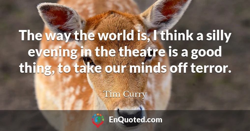 The way the world is, I think a silly evening in the theatre is a good thing, to take our minds off terror.