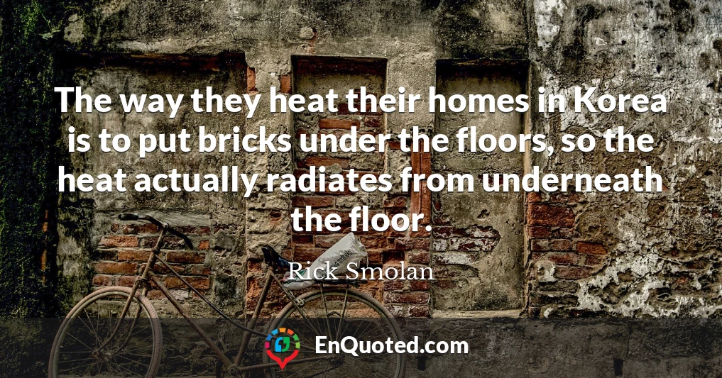The way they heat their homes in Korea is to put bricks under the floors, so the heat actually radiates from underneath the floor.