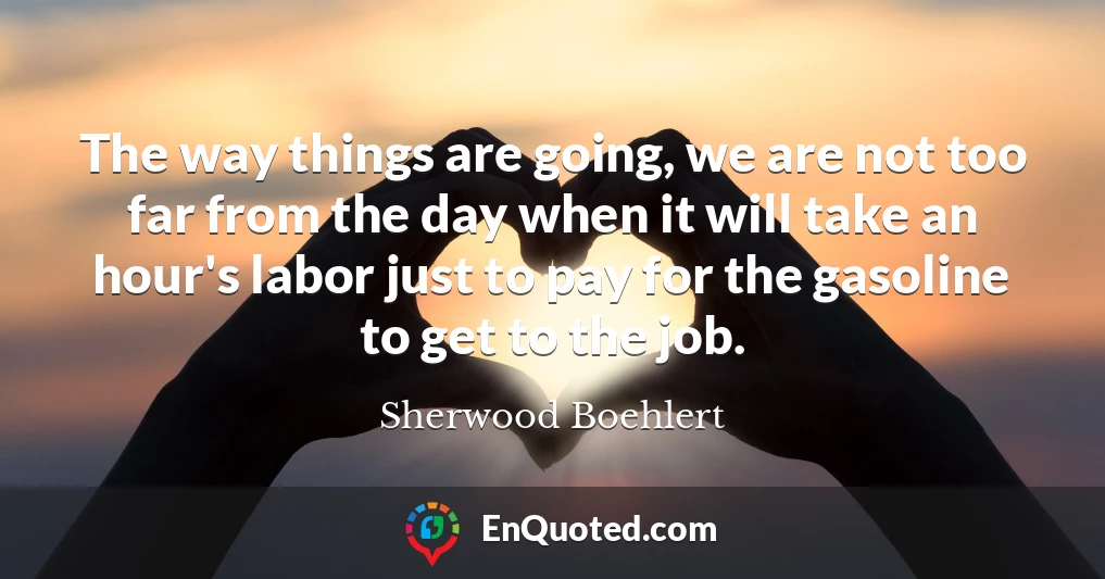The way things are going, we are not too far from the day when it will take an hour's labor just to pay for the gasoline to get to the job.