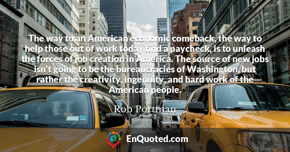 The way to an American economic comeback, the way to help those out of work today find a paycheck, is to unleash the forces of job creation in America. The source of new jobs isn't going to be the bureaucracies of Washington, but rather the creativity, ingenuity, and hard work of the American people.