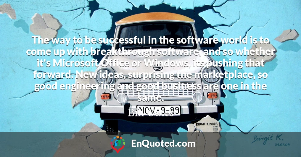 The way to be successful in the software world is to come up with breakthrough software, and so whether it's Microsoft Office or Windows, its pushing that forward. New ideas, surprising the marketplace, so good engineering and good business are one in the same.