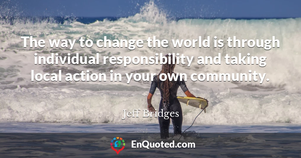 The way to change the world is through individual responsibility and taking local action in your own community.