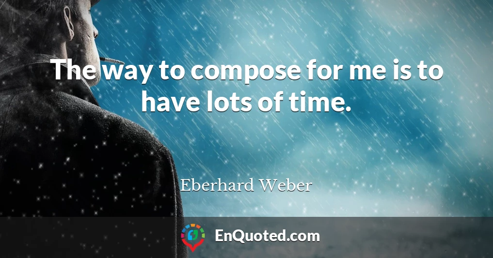 The way to compose for me is to have lots of time.