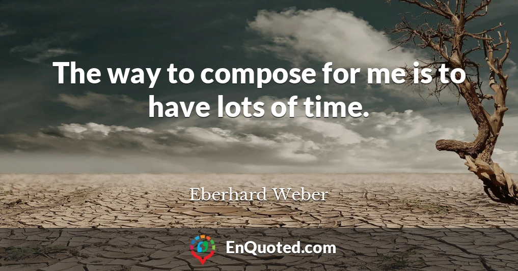 The way to compose for me is to have lots of time.