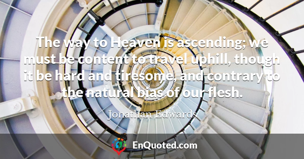 The way to Heaven is ascending; we must be content to travel uphill, though it be hard and tiresome, and contrary to the natural bias of our flesh.