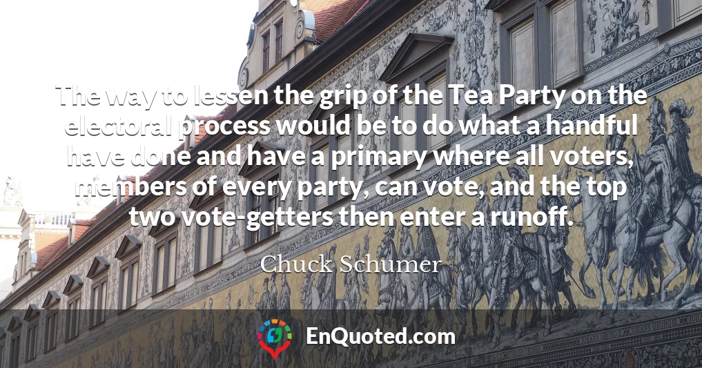 The way to lessen the grip of the Tea Party on the electoral process would be to do what a handful have done and have a primary where all voters, members of every party, can vote, and the top two vote-getters then enter a runoff.