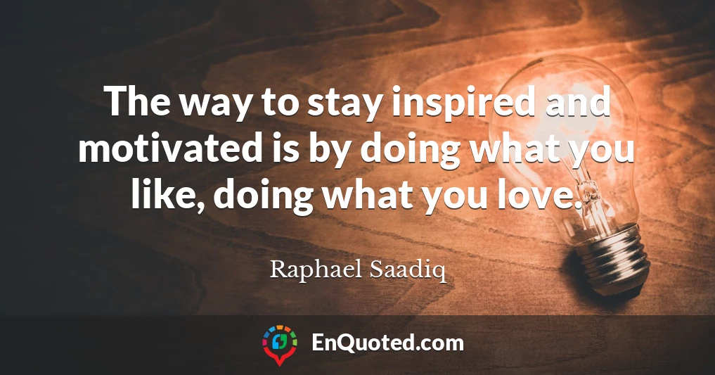 The way to stay inspired and motivated is by doing what you like, doing what you love.