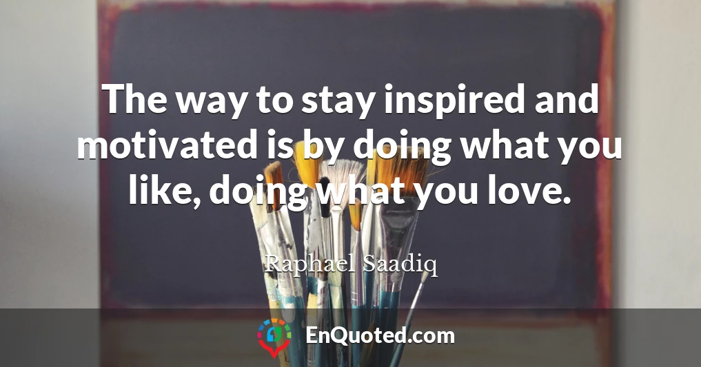 The way to stay inspired and motivated is by doing what you like, doing what you love.