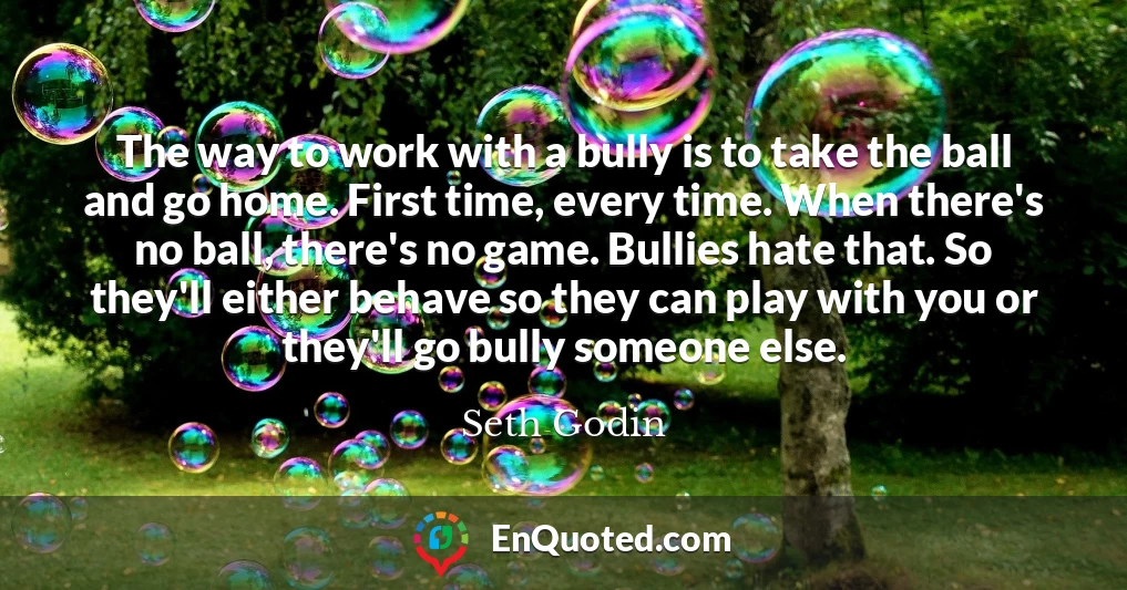 The way to work with a bully is to take the ball and go home. First time, every time. When there's no ball, there's no game. Bullies hate that. So they'll either behave so they can play with you or they'll go bully someone else.