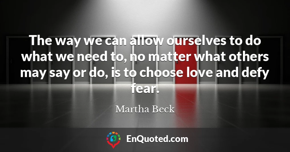 The way we can allow ourselves to do what we need to, no matter what others may say or do, is to choose love and defy fear.