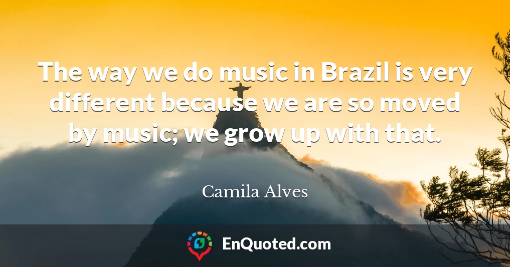 The way we do music in Brazil is very different because we are so moved by music; we grow up with that.
