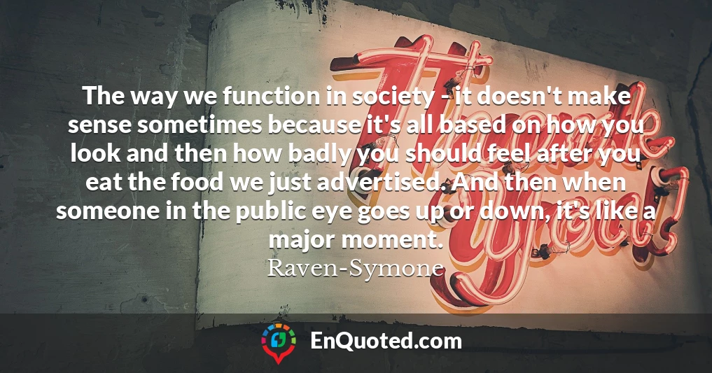 The way we function in society - it doesn't make sense sometimes because it's all based on how you look and then how badly you should feel after you eat the food we just advertised. And then when someone in the public eye goes up or down, it's like a major moment.